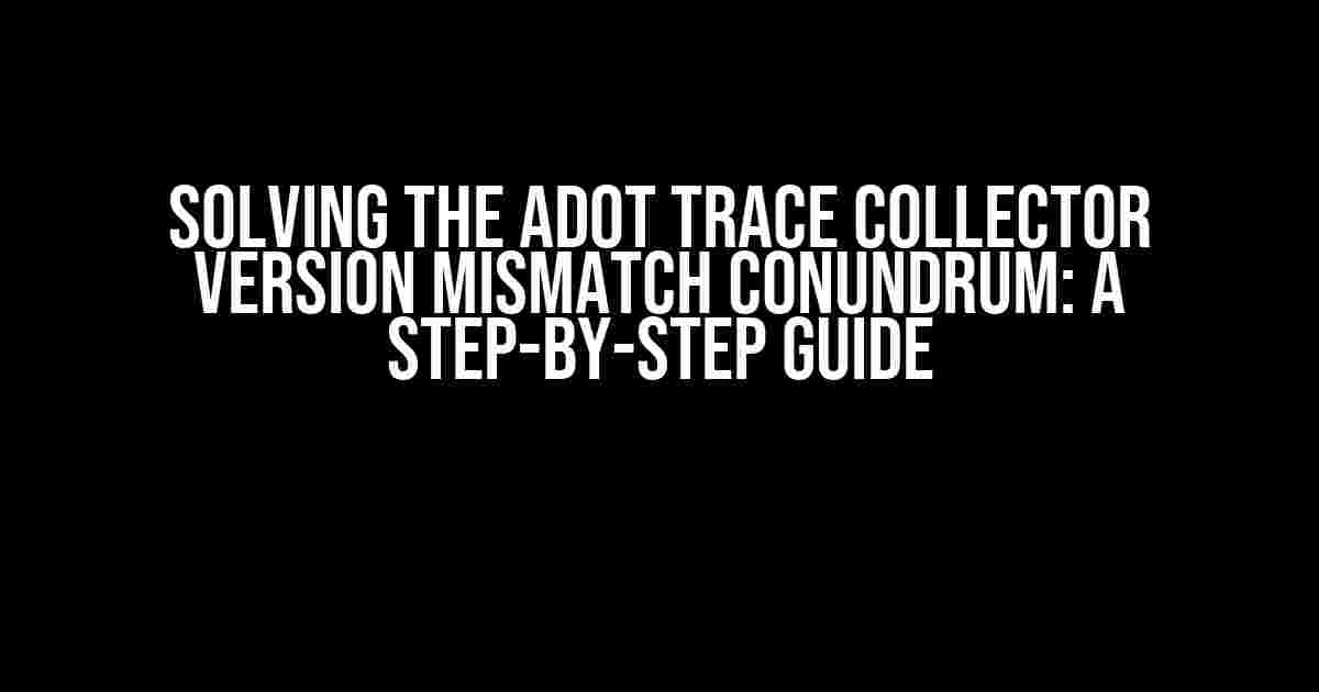 Solving the ADOT Trace Collector Version Mismatch Conundrum: A Step-by-Step Guide